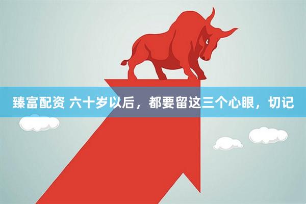 臻富配资 六十岁以后，都要留这三个心眼，切记