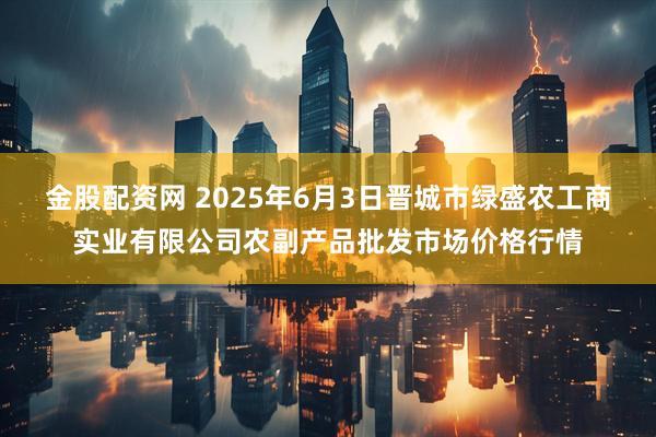 金股配资网 2025年6月3日晋城市绿盛农工商实业有限公司农副产品批发市场价格行情