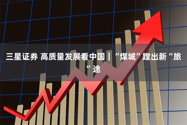 三星证券 高质量发展看中国｜“煤城”蹚出新“旅”途