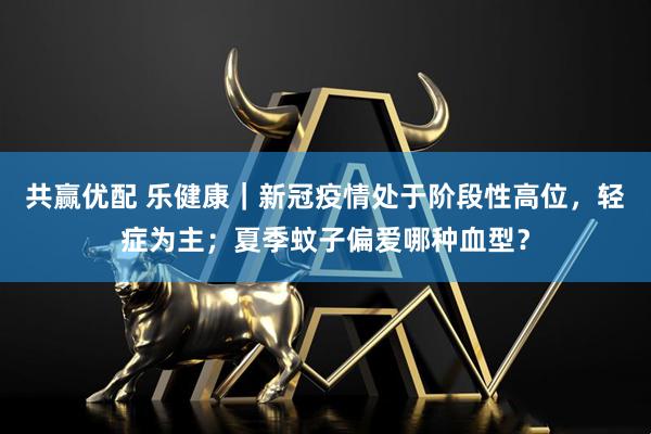 共赢优配 乐健康｜新冠疫情处于阶段性高位，轻症为主；夏季蚊子偏爱哪种血型？