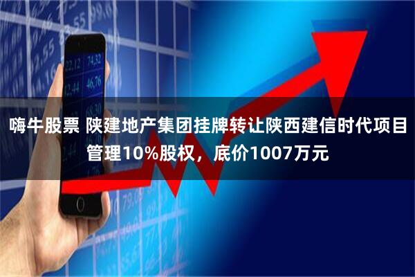 嗨牛股票 陕建地产集团挂牌转让陕西建信时代项目管理10%股权，底价1007万元