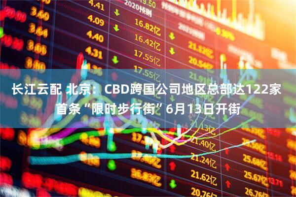 长江云配 北京：CBD跨国公司地区总部达122家 首条“限时步行街”6月13日开街