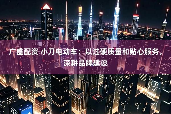 广盛配资 小刀电动车：以过硬质量和贴心服务，深耕品牌建设