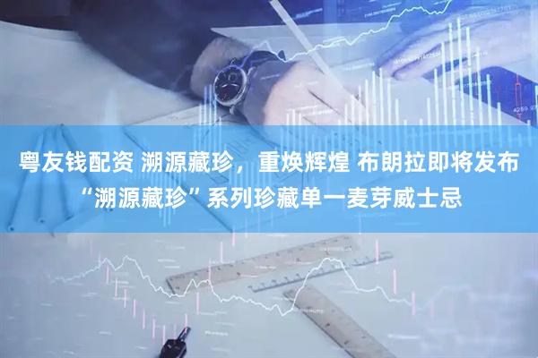 粤友钱配资 溯源藏珍，重焕辉煌 布朗拉即将发布“溯源藏珍”系列珍藏单一麦芽威士忌