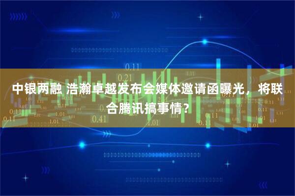 中银两融 浩瀚卓越发布会媒体邀请函曝光，将联合腾讯搞事情？