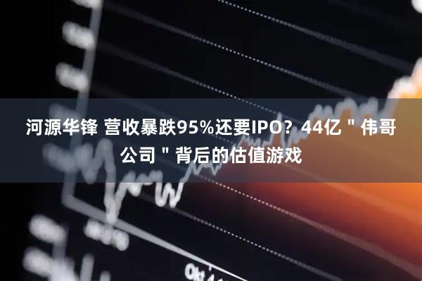 河源华锋 营收暴跌95%还要IPO？44亿＂伟哥公司＂背后的估值游戏