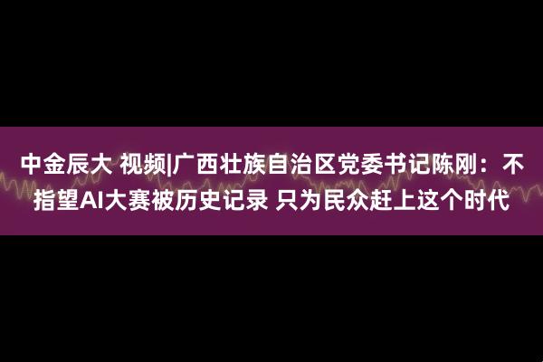 中金辰大 视频|广西壮族自治区党委书记陈刚：不指望AI大赛被历史记录 只为民众赶上这个时代
