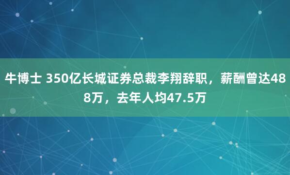 牛博士 350亿长城证券总裁李翔辞职，薪酬曾达488万，去年人均47.5万