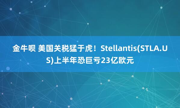 金牛呗 美国关税猛于虎！Stellantis(STLA.US)上半年恐巨亏23亿欧元