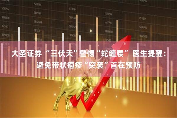 大圣证券 “三伏天”警惕“蛇缠腰” 医生提醒：避免带状疱疹“突袭”首在预防