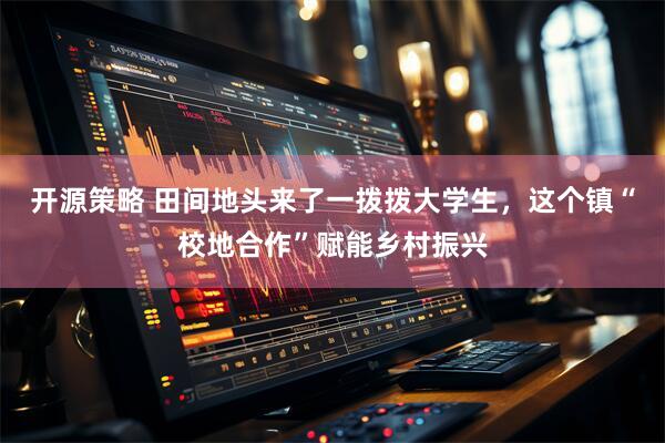 开源策略 田间地头来了一拨拨大学生，这个镇“校地合作”赋能乡村振兴