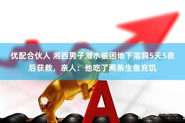 优配合伙人 湘西男子潜水被困地下溶洞5天5夜后获救，亲人：他吃了两条生鱼充饥