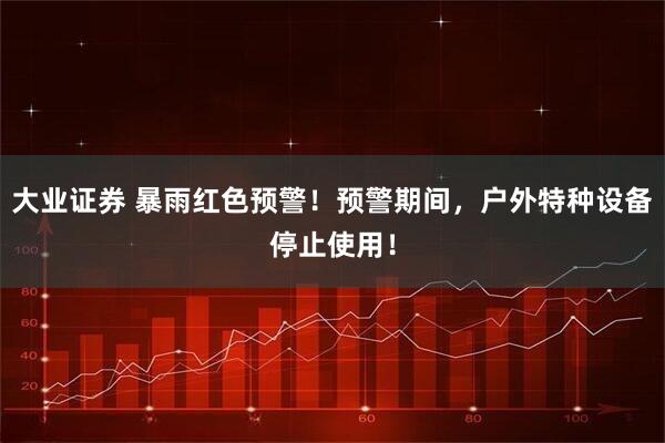 大业证券 暴雨红色预警！预警期间，户外特种设备停止使用！