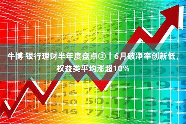 牛博 银行理财半年度盘点②丨6月破净率创新低，权益类平均涨超10%