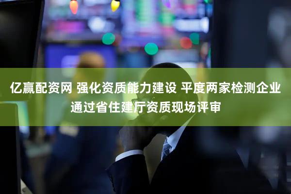 亿赢配资网 强化资质能力建设 平度两家检测企业通过省住建厅资质现场评审