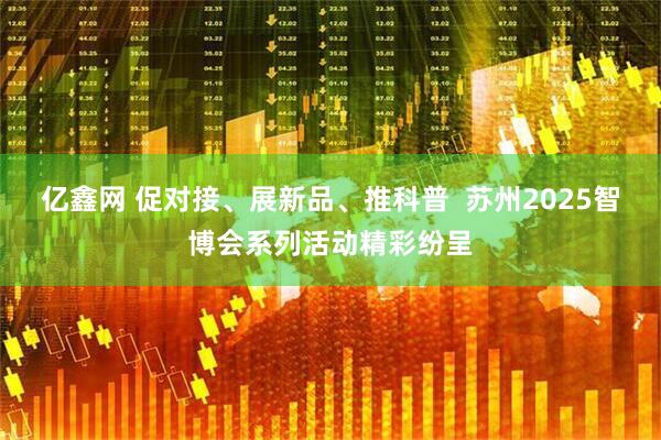 亿鑫网 促对接、展新品、推科普  苏州2025智博会系列活动精彩纷呈