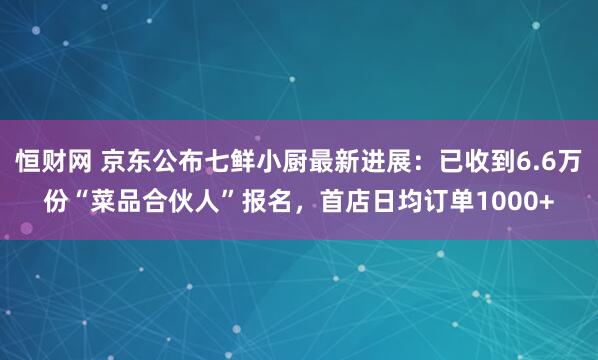 恒财网 京东公布七鲜小厨最新进展：已收到6.6万份“菜品合伙人”报名，首店日均订单1000+