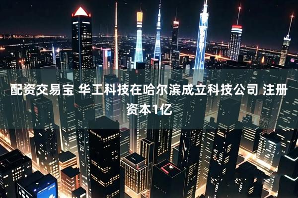 配资交易宝 华工科技在哈尔滨成立科技公司 注册资本1亿