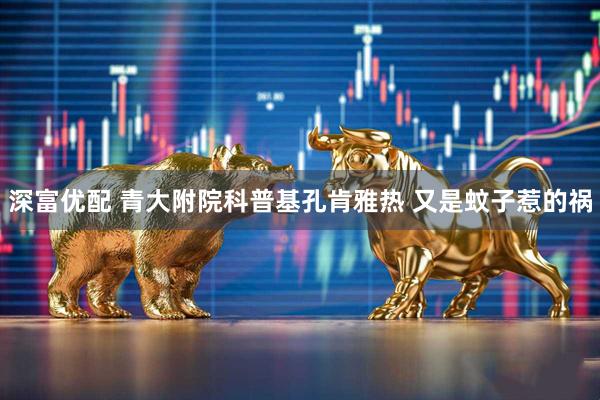 深富优配 青大附院科普基孔肯雅热 又是蚊子惹的祸
