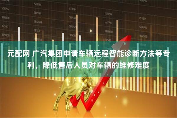 元配网 广汽集团申请车辆远程智能诊断方法等专利，降低售后人员对车辆的维修难度