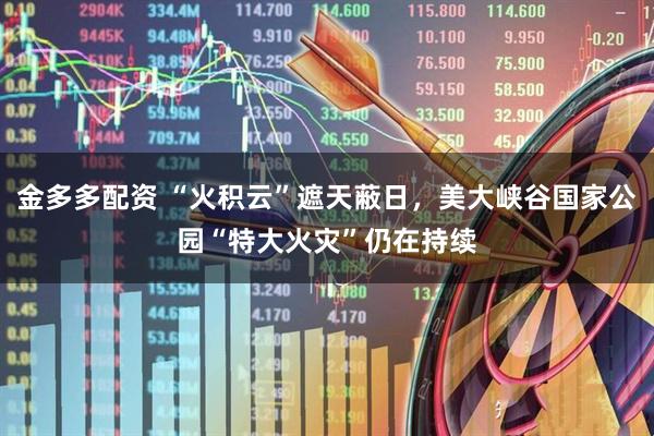 金多多配资 “火积云”遮天蔽日，美大峡谷国家公园“特大火灾”仍在持续