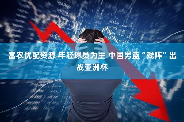 富农优配资源 年轻球员为主 中国男篮“残阵”出战亚洲杯