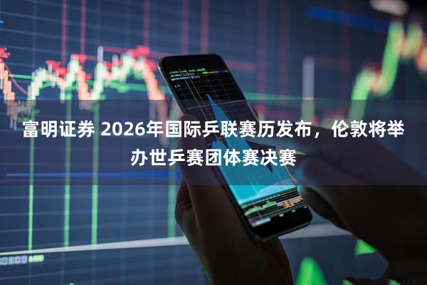 富明证券 2026年国际乒联赛历发布，伦敦将举办世乒赛团体赛决赛