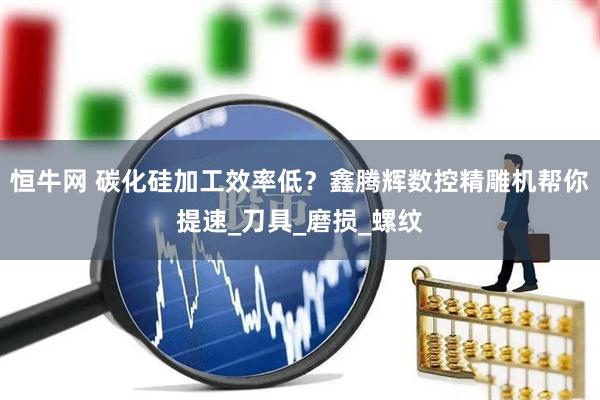 恒牛网 碳化硅加工效率低？鑫腾辉数控精雕机帮你提速_刀具_磨损_螺纹