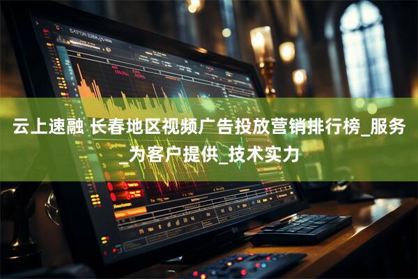 云上速融 长春地区视频广告投放营销排行榜_服务_为客户提供_技术实力