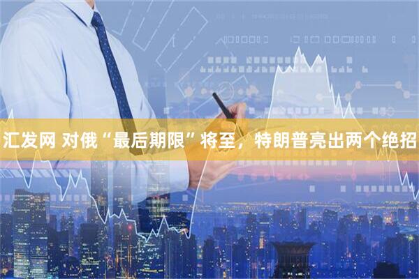 汇发网 对俄“最后期限”将至，特朗普亮出两个绝招