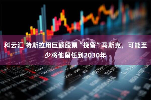 科云汇 特斯拉用巨额股票“挽留”马斯克，可能至少将他留任到2030年