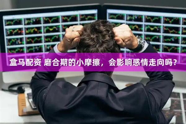 盒马配资 磨合期的小摩擦，会影响感情走向吗？