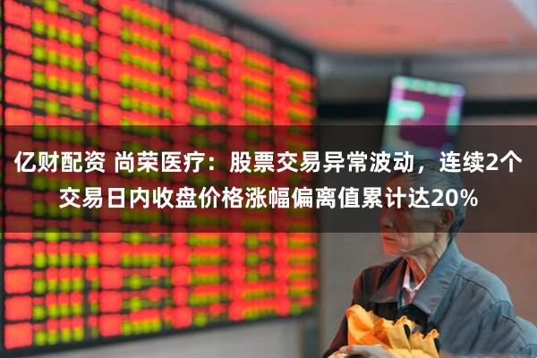 亿财配资 尚荣医疗：股票交易异常波动，连续2个交易日内收盘价格涨幅偏离值累计达20%