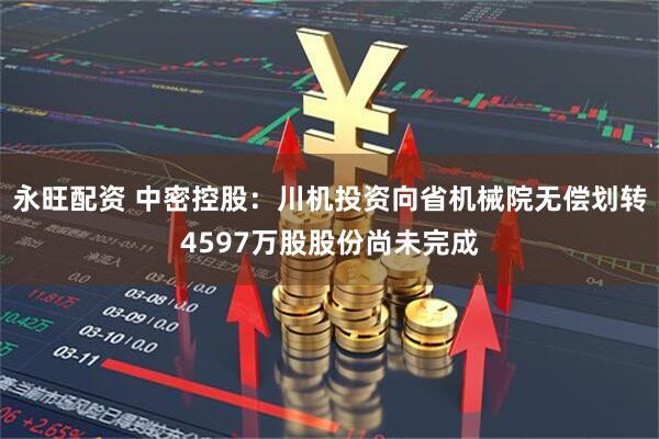 永旺配资 中密控股：川机投资向省机械院无偿划转4597万股股份尚未完成