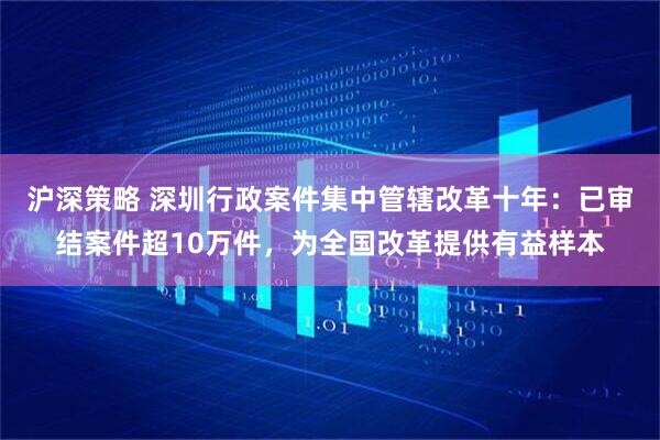 沪深策略 深圳行政案件集中管辖改革十年：已审结案件超10万件，为全国改革提供有益样本