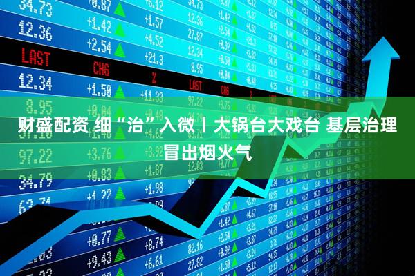 财盛配资 细“治”入微丨大锅台大戏台 基层治理冒出烟火气