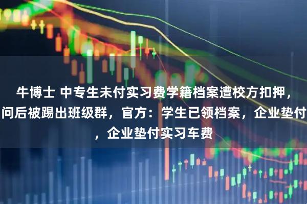 牛博士 中专生未付实习费学籍档案遭校方扣押，家长称询问后被踢出班级群，官方：学生已领档案，企业垫付实习车费
