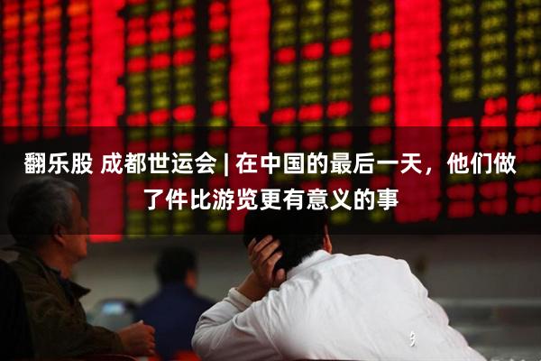 翻乐股 成都世运会 | 在中国的最后一天，他们做了件比游览更有意义的事