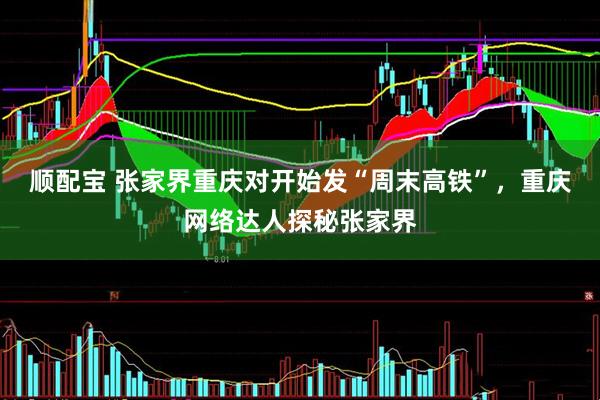顺配宝 张家界重庆对开始发“周末高铁”，重庆网络达人探秘张家界