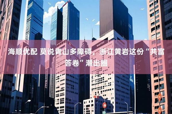 海顺优配 莫说青山多障碍，浙江黄岩这份“共富答卷”潮出圈