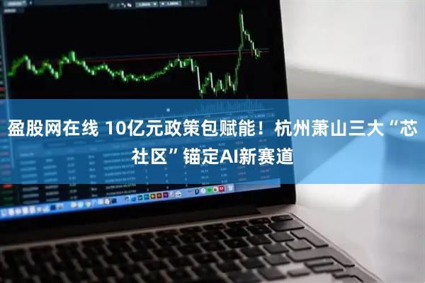 盈股网在线 10亿元政策包赋能！杭州萧山三大“芯社区”锚定AI新赛道