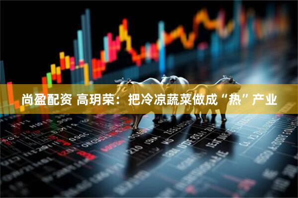 尚盈配资 高玥荣：把冷凉蔬菜做成“热”产业