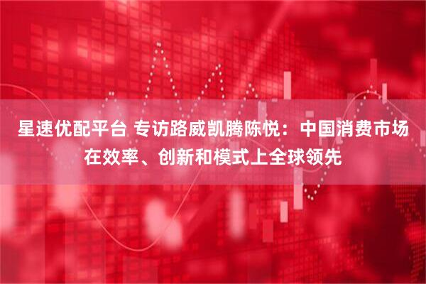星速优配平台 专访路威凯腾陈悦：中国消费市场在效率、创新和模式上全球领先