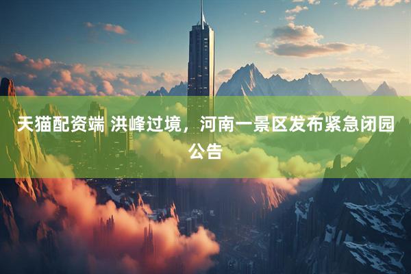 天猫配资端 洪峰过境，河南一景区发布紧急闭园公告