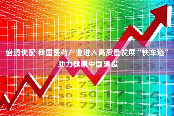 盛鹏优配 我国医药产业进入高质量发展“快车道” 助力健康中国建设