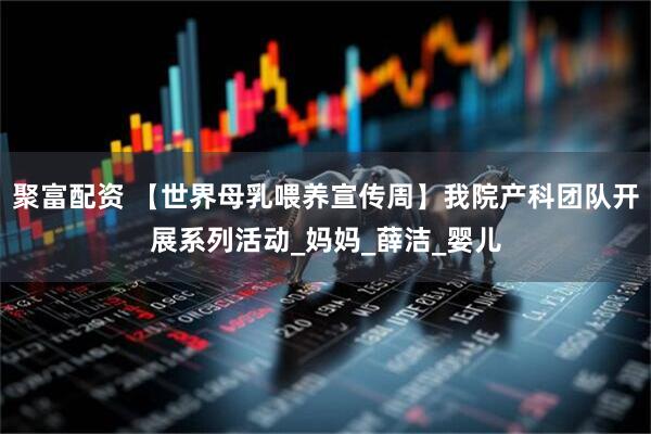 聚富配资 【世界母乳喂养宣传周】我院产科团队开展系列活动_妈妈_薛洁_婴儿