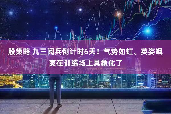 股策略 九三阅兵倒计时6天！气势如虹、英姿飒爽在训练场上具象化了