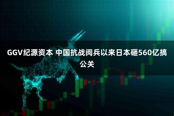 GGV纪源资本 中国抗战阅兵以来日本砸560亿搞公关