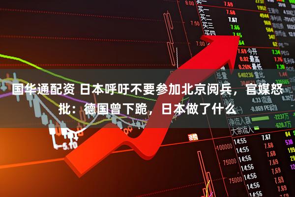 国华通配资 日本呼吁不要参加北京阅兵，官媒怒批：德国曾下跪，日本做了什么