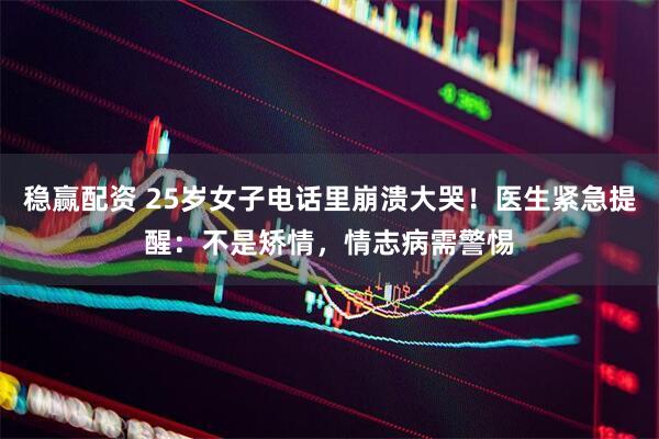 稳赢配资 25岁女子电话里崩溃大哭！医生紧急提醒：不是矫情，情志病需警惕
